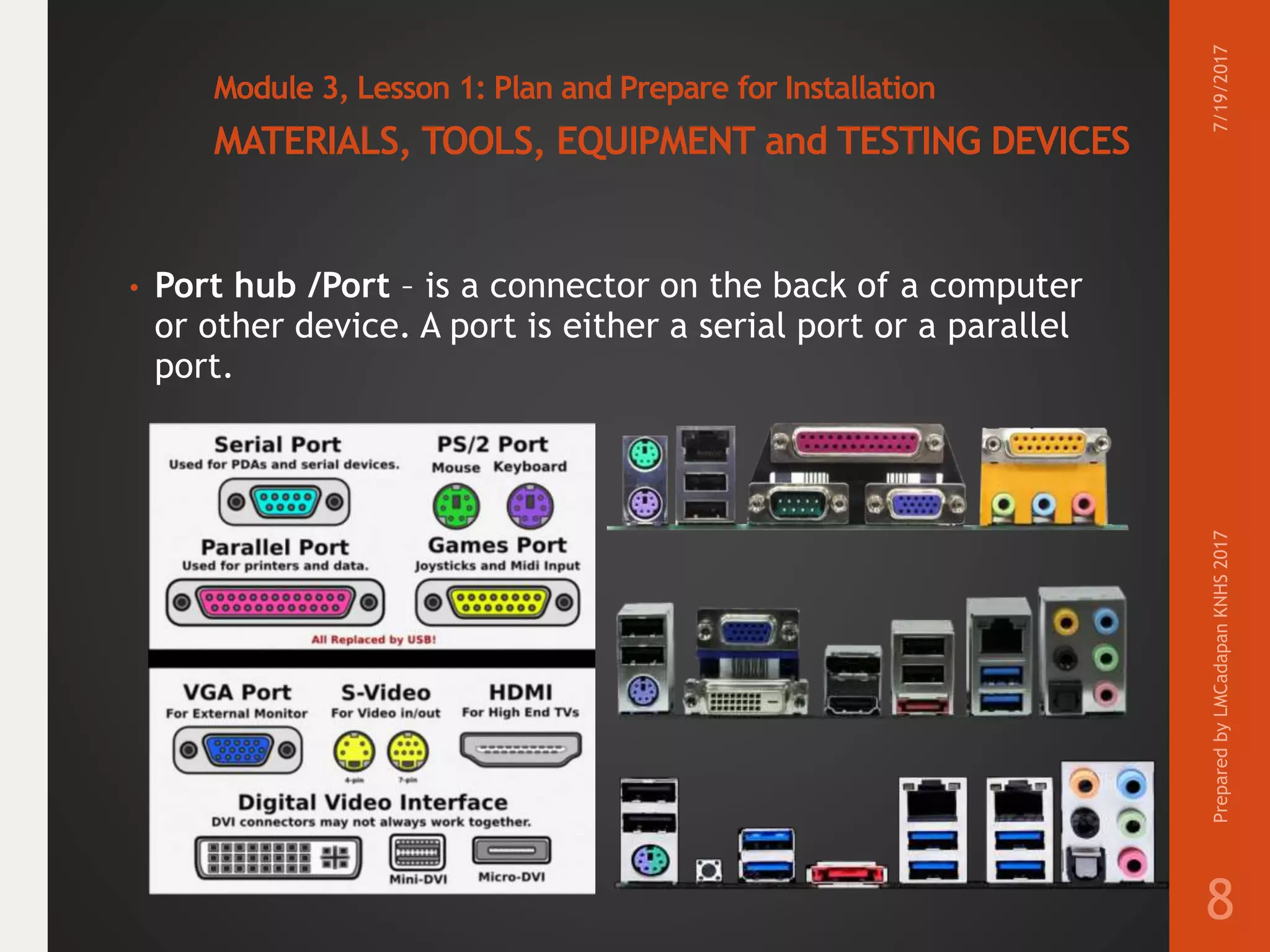 Module 3, Lesson 1: Plan and Prepare for Installation
MATERIALS, TOOLS, EQUIPMENT and TESTING DEVICES
• Port hub /Port – is a connector on the back of a computer
or other device. A port is either a serial port or a parallel
port.
7/19/2017PreparedbyLMCadapanKNHS2017
8
 