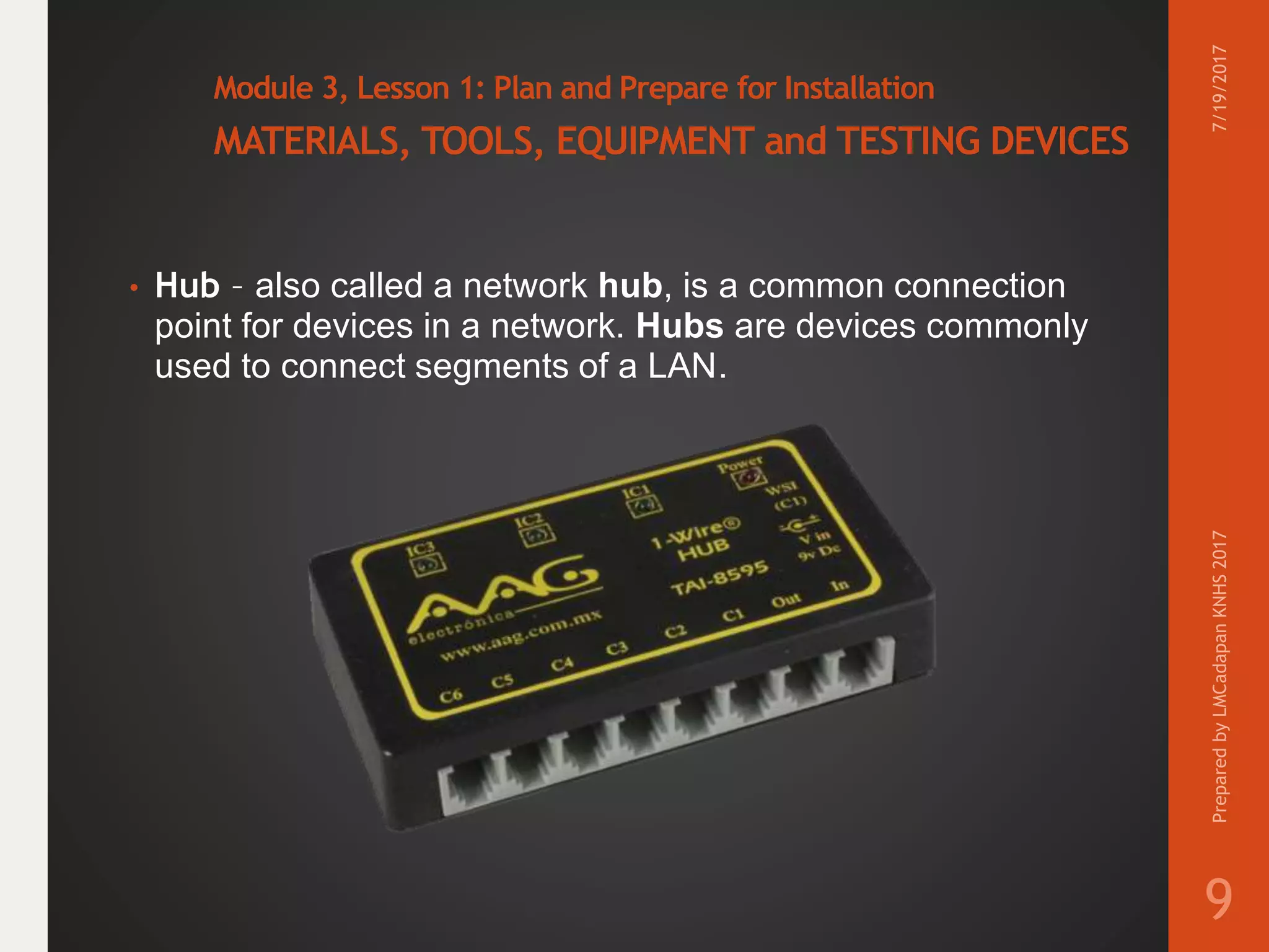 Module 3, Lesson 1: Plan and Prepare for Installation
MATERIALS, TOOLS, EQUIPMENT and TESTING DEVICES
• Hub – also called a network hub, is a common connection
point for devices in a network. Hubs are devices commonly
used to connect segments of a LAN.
7/19/2017PreparedbyLMCadapanKNHS2017
9
 