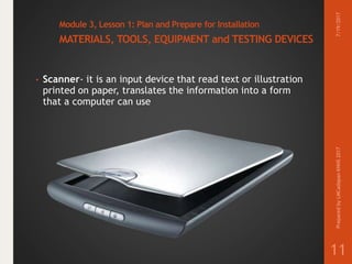 Module 3, Lesson 1: Plan and Prepare for Installation
MATERIALS, TOOLS, EQUIPMENT and TESTING DEVICES
• Scanner- it is an input device that read text or illustration
printed on paper, translates the information into a form
that a computer can use
7/19/2017PreparedbyLMCadapanKNHS2017
11
 