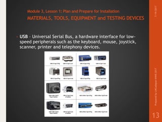 Module 3, Lesson 1: Plan and Prepare for Installation
MATERIALS, TOOLS, EQUIPMENT and TESTING DEVICES
• USB – Universal Serial Bus, a hardware interface for low-
speed peripherals such as the keyboard, mouse, joystick,
scanner, printer and telephony devices.
7/19/2017PreparedbyLMCadapanKNHS2017
13
 