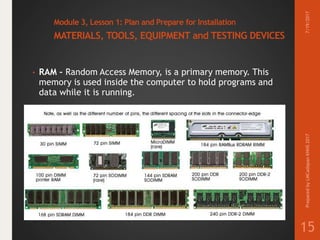 Module 3, Lesson 1: Plan and Prepare for Installation
MATERIALS, TOOLS, EQUIPMENT and TESTING DEVICES
• RAM – Random Access Memory, is a primary memory. This
memory is used inside the computer to hold programs and
data while it is running.
7/19/2017PreparedbyLMCadapanKNHS2017
15
 