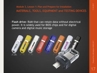 Module 3, Lesson 1: Plan and Prepare for Installation
MATERIALS, TOOLS, EQUIPMENT and TESTING DEVICES
• Flash drive– RAM that can retain data without electrical
power. It is widely used for BIOS chips and for digital
camera and digital music storage
7/19/2017PreparedbyLMCadapanKNHS2017
17
 