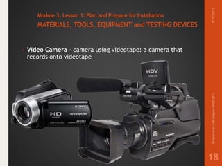 Module 3, Lesson 1: Plan and Prepare for Installation
MATERIALS, TOOLS, EQUIPMENT and TESTING DEVICES
• Video Camera - camera using videotape: a camera that
records onto videotape
7/19/2017PreparedbyLMCadapanKNHS2017
18
 