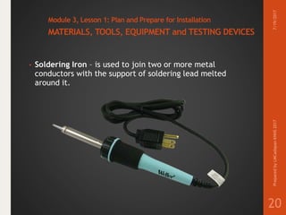 Module 3, Lesson 1: Plan and Prepare for Installation
MATERIALS, TOOLS, EQUIPMENT and TESTING DEVICES
• Soldering Iron – is used to join two or more metal
conductors with the support of soldering lead melted
around it.
7/19/2017PreparedbyLMCadapanKNHS2017
20
 