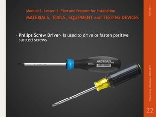 Module 3, Lesson 1: Plan and Prepare for Installation
MATERIALS, TOOLS, EQUIPMENT and TESTING DEVICES
• Philips Screw Driver- is used to drive or fasten positive
slotted screws
7/19/2017PreparedbyLMCadapanKNHS2017
22
 