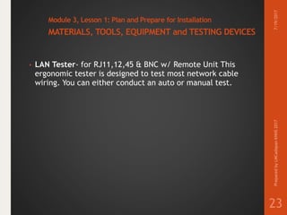 Module 3, Lesson 1: Plan and Prepare for Installation
MATERIALS, TOOLS, EQUIPMENT and TESTING DEVICES
• LAN Tester- for RJ11,12,45 & BNC w/ Remote Unit This
ergonomic tester is designed to test most network cable
wiring. You can either conduct an auto or manual test.
7/19/2017PreparedbyLMCadapanKNHS2017
23
 