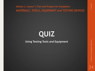 Module 3, Lesson 1: Plan and Prepare for Installation
MATERIALS, TOOLS, EQUIPMENT and TESTING DEVICES
QUIZ
Using Testing Tools and Equipment
7/19/2017PreparedbyLMCadapanKNHS2017
24
 