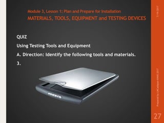Module 3, Lesson 1: Plan and Prepare for Installation
MATERIALS, TOOLS, EQUIPMENT and TESTING DEVICES
QUIZ
Using Testing Tools and Equipment
A. Direction: Identify the following tools and materials.
3.
7/19/2017PreparedbyLMCadapanKNHS2017
27
 