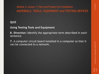 Module 3, Lesson 1: Plan and Prepare for Installation
MATERIALS, TOOLS, EQUIPMENT and TESTING DEVICES
QUIZ
Using Testing Tools and Equipment
B. Direction: Identify the appropriate term described in each
sentence.
7. A computer circuit board installed in a computer so that it
can be connected to a network.
7/19/2017PreparedbyLMCadapanKNHS2017
31
 