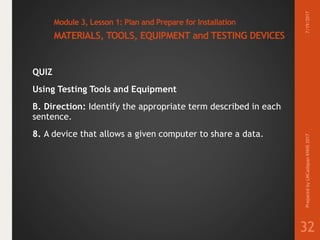 Module 3, Lesson 1: Plan and Prepare for Installation
MATERIALS, TOOLS, EQUIPMENT and TESTING DEVICES
QUIZ
Using Testing Tools and Equipment
B. Direction: Identify the appropriate term described in each
sentence.
8. A device that allows a given computer to share a data.
7/19/2017PreparedbyLMCadapanKNHS2017
32
 