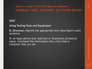 Module 3, Lesson 1: Plan and Prepare for Installation
MATERIALS, TOOLS, EQUIPMENT and TESTING DEVICES
QUIZ
Using Testing Tools and Equipment
B. Direction: Identify the appropriate term described in each
sentence.
9. An input device that read text or illustration printed on
paper, translated the information into a form that a
computer that can use.
7/19/2017PreparedbyLMCadapanKNHS2017
33
 