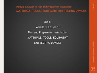 Module 3, Lesson 1: Plan and Prepare for Installation
MATERIALS, TOOLS, EQUIPMENT and TESTING DEVICES
End of
Module 3, Lesson 1:
Plan and Prepare for Installation
MATERIALS, TOOLS, EQUIPMENT
and TESTING DEVICES
7/19/2017PreparedbyLMCadapanKNHS2017
35
 