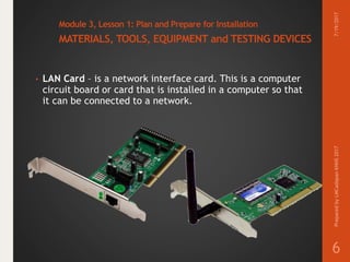 Module 3, Lesson 1: Plan and Prepare for Installation
MATERIALS, TOOLS, EQUIPMENT and TESTING DEVICES
• LAN Card – is a network interface card. This is a computer
circuit board or card that is installed in a computer so that
it can be connected to a network.
7/19/2017PreparedbyLMCadapanKNHS2017
6
 
