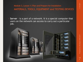 Module 3, Lesson 1: Plan and Prepare for Installation
MATERIALS, TOOLS, EQUIPMENT and TESTING DEVICES
• Server – is a part of a network. It is a special computer that
users on the network can access to carry out a particular
job.
7/19/2017PreparedbyLMCadapanKNHS2017
7
 