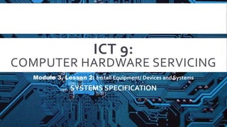 ICT 9:
COMPUTER HARDWARE SERVICING
Module 3, Lesson 2: Install Equipment/ Devices and Systems
SYSTEMS SPECIFICATION
 