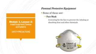 Module 3, Lesson 2:
InstallEquipment/Devices
andSystems
SAFETYPRECAUTIONS
Personal Protective Equipment
 Some of these are:
 Face Mask
A covering for the face to prevent the inhaling or
absorbing dust and other chemicals
 