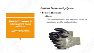 Module 3, Lesson 2:
InstallEquipment/Devices
andSystems
SAFETYPRECAUTIONS
Personal Protective Equipment
 Some of these are:
 Gloves
The covering material with a separate sheath for
each finger used for hand protection.
 