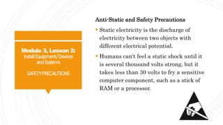 Module 3, Lesson 2:
InstallEquipment/Devices
andSystems
SAFETYPRECAUTIONS
Anti-Static and Safety Precautions
 Static electricity is the discharge of
electricity between two objects with
different electrical potential.
 Humans can't feel a static shock until it
is several thousand volts strong, but it
takes less than 30 volts to fry a sensitive
computer component, such as a stick of
RAM or a processor.
 