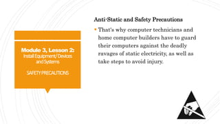 Module 3, Lesson 2:
InstallEquipment/Devices
andSystems
SAFETYPRECAUTIONS
Anti-Static and Safety Precautions
 That's why computer technicians and
home computer builders have to guard
their computers against the deadly
ravages of static electricity, as well as
take steps to avoid injury.
 