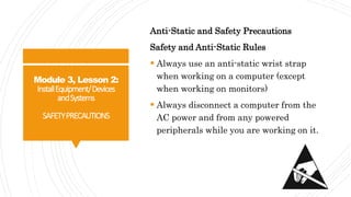 Module 3, Lesson 2:
InstallEquipment/Devices
andSystems
SAFETYPRECAUTIONS
Anti-Static and Safety Precautions
Safety and Anti-Static Rules
 Always use an anti-static wrist strap
when working on a computer (except
when working on monitors)
 Always disconnect a computer from the
AC power and from any powered
peripherals while you are working on it.
 