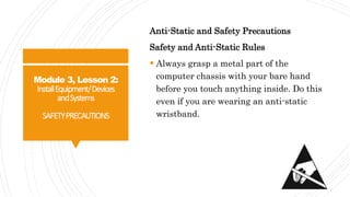 Module 3, Lesson 2:
InstallEquipment/Devices
andSystems
SAFETYPRECAUTIONS
Anti-Static and Safety Precautions
Safety and Anti-Static Rules
 Always grasp a metal part of the
computer chassis with your bare hand
before you touch anything inside. Do this
even if you are wearing an anti-static
wristband.
 