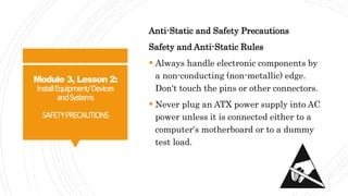 Module 3, Lesson 2:
InstallEquipment/Devices
andSystems
SAFETYPRECAUTIONS
Anti-Static and Safety Precautions
Safety and Anti-Static Rules
 Always handle electronic components by
a non-conducting (non-metallic) edge.
Don't touch the pins or other connectors.
 Never plug an ATX power supply into AC
power unless it is connected either to a
computer's motherboard or to a dummy
test load.
 