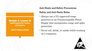 Module 3, Lesson 2:
InstallEquipment/Devices
andSystems
SAFETYPRECAUTIONS
Anti-Static and Safety Precautions
Safety and Anti-Static Rules
 Always use a UL-approved surge
protector or an Uninterruptible Power
Supply that incorporates surge and spike
protection.
 Never eat, drink, or smoke while working
on a computer.
 