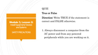Module 3, Lesson 2:
InstallEquipment/Devices
andSystems
SAFETYPRECAUTIONS
QUIZ
True or False
Direction: Write TRUE if the statement is
correct and FALSE otherwise.
1. Always disconnect a computer from the
AC power and from any powered
peripherals while you are working on it.
 
