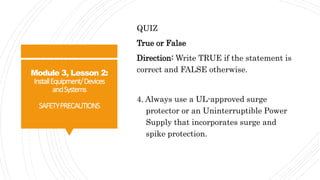 Module 3, Lesson 2:
InstallEquipment/Devices
andSystems
SAFETYPRECAUTIONS
QUIZ
True or False
Direction: Write TRUE if the statement is
correct and FALSE otherwise.
4. Always use a UL-approved surge
protector or an Uninterruptible Power
Supply that incorporates surge and
spike protection.
 
