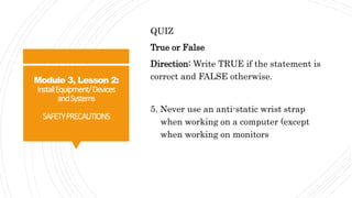 Module 3, Lesson 2:
InstallEquipment/Devices
andSystems
SAFETYPRECAUTIONS
QUIZ
True or False
Direction: Write TRUE if the statement is
correct and FALSE otherwise.
5. Never use an anti-static wrist strap
when working on a computer (except
when working on monitors
 