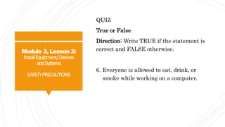 Module 3, Lesson 2:
InstallEquipment/Devices
andSystems
SAFETYPRECAUTIONS
QUIZ
True or False
Direction: Write TRUE if the statement is
correct and FALSE otherwise.
6. Everyone is allowed to eat, drink, or
smoke while working on a computer.
 