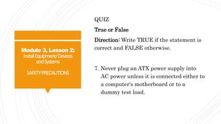 Module 3, Lesson 2:
InstallEquipment/Devices
andSystems
SAFETYPRECAUTIONS
QUIZ
True or False
Direction: Write TRUE if the statement is
correct and FALSE otherwise.
7. Never plug an ATX power supply into
AC power unless it is connected either to
a computer's motherboard or to a
dummy test load.
 