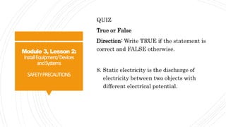 Module 3, Lesson 2:
InstallEquipment/Devices
andSystems
SAFETYPRECAUTIONS
QUIZ
True or False
Direction: Write TRUE if the statement is
correct and FALSE otherwise.
8. Static electricity is the discharge of
electricity between two objects with
different electrical potential.
 