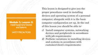 Module 3, Lesson 2:
InstallEquipment/Devices
andSystems
SAFETYPRECAUTIONS
This lesson is designed to give you the
proper procedures used in installing
devices and operating system of a personal
computer, alongside with it is the basic
computer configuration set up. At the end
of this lesson you should be able to:
c) Install computer systems, networking
devices and peripherals in accordance
with job requirements;
d) Perform variations in installing devices
and systems in accordance with
customer/client’s requirements;
 