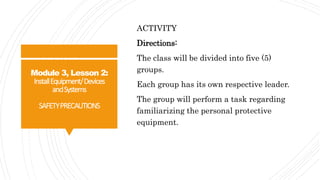 Module 3, Lesson 2:
InstallEquipment/Devices
andSystems
SAFETYPRECAUTIONS
ACTIVITY
Directions:
The class will be divided into five (5)
groups.
Each group has its own respective leader.
The group will perform a task regarding
familiarizing the personal protective
equipment.
 