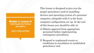 Module 3, Lesson 2:
InstallEquipment/Devices
andSystems
SAFETYPRECAUTIONS
This lesson is designed to give you the
proper procedures used in installing
devices and operating system of a personal
computer, alongside with it is the basic
computer configuration set up. At the end
of this lesson you should be able to:
e) Obtain approval from appropriate
personnel before implementing
contingency procedures;
f) Respond to unplanned events or
conditions in accordance to established
procedures; and
 