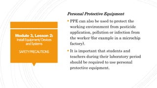 Module 3, Lesson 2:
InstallEquipment/Devices
andSystems
SAFETYPRECAUTIONS
Personal Protective Equipment
 PPE can also be used to protect the
working environment from pesticide
application, pollution or infection from
the worker (for example in a microchip
factory).
 It is important that students and
teachers during their laboratory period
should be required to use personal
protective equipment.
 