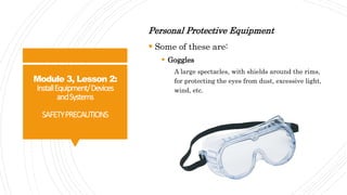 Module 3, Lesson 2:
InstallEquipment/Devices
andSystems
SAFETYPRECAUTIONS
Personal Protective Equipment
 Some of these are:
 Goggles
A large spectacles, with shields around the rims,
for protecting the eyes from dust, excessive light,
wind, etc.
 