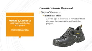 Module 3, Lesson 2:
InstallEquipment/Devices
andSystems
SAFETYPRECAUTIONS
Personal Protective Equipment
 Some of these are:
 Rubber Sole Shoes
A special type of shoes used to prevent electrical
shock and for waterproofing and insulating
purposes.
 