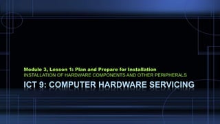 ICT 9: COMPUTER HARDWARE SERVICING
Module 3, Lesson 1: Plan and Prepare for Installation
INSTALLATION OF HARDWARE COMPONENTS AND OTHER PERIPHERALS
 