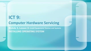 Module 3, Lesson 2: Install Equipment/ Devices and Systems
INSTALLING OPERATING SYSTEM
ICT 9:
Computer Hardware Servicing
 