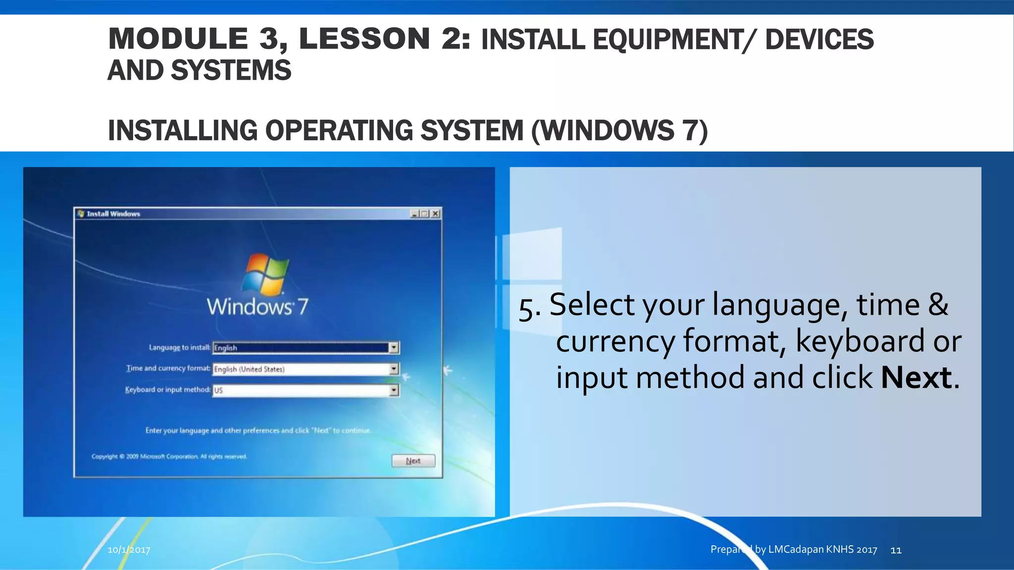 MODULE 3, LESSON 2: INSTALL EQUIPMENT/ DEVICES
AND SYSTEMS
INSTALLING OPERATING SYSTEM (WINDOWS 7)
5. Select your language, time &
currency format, keyboard or
input method and click Next.
10/1/2017 Prepared by LMCadapan KNHS 2017 11
 