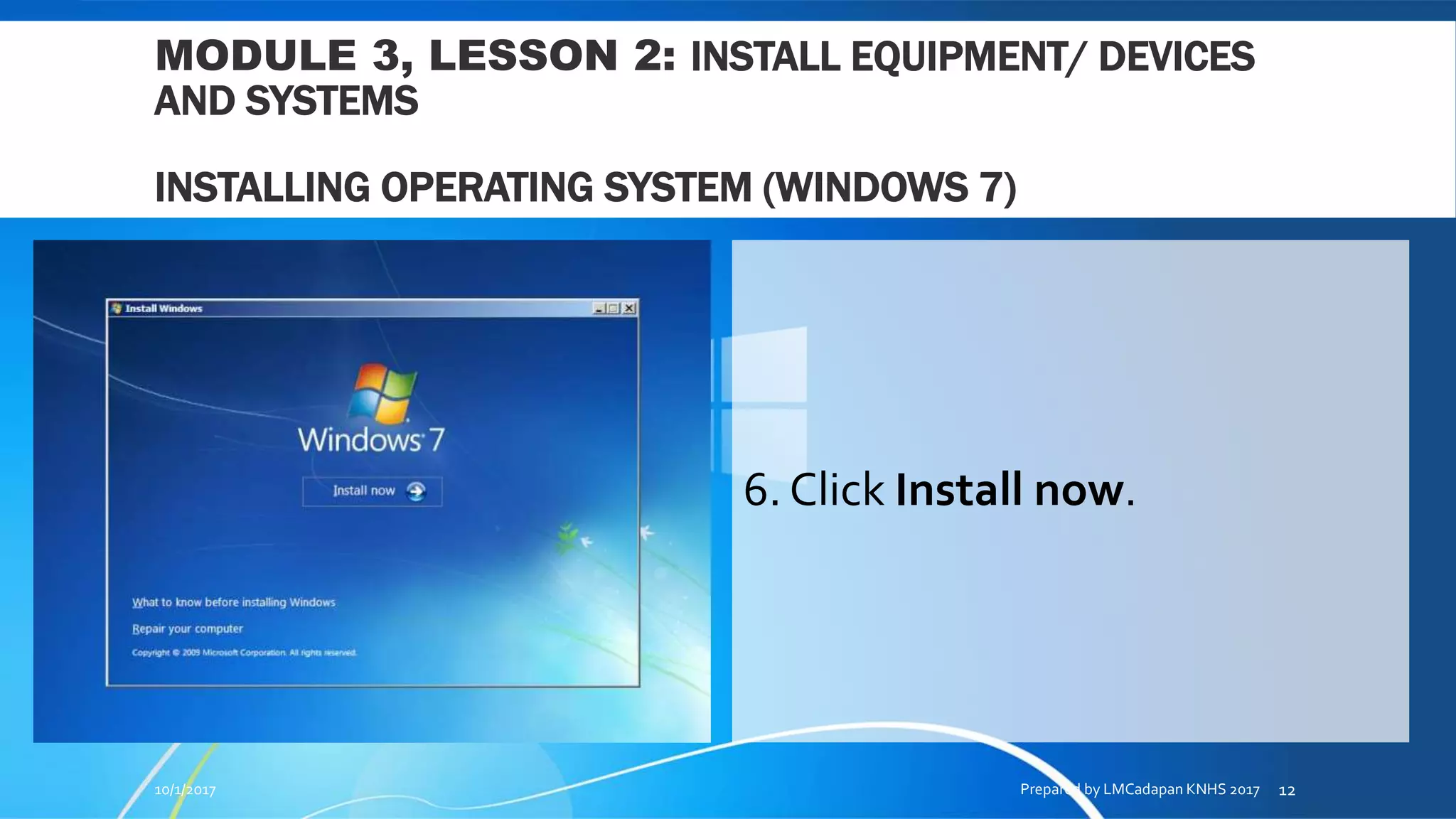 MODULE 3, LESSON 2: INSTALL EQUIPMENT/ DEVICES
AND SYSTEMS
INSTALLING OPERATING SYSTEM (WINDOWS 7)
6. Click Install now.
10/1/2017 Prepared by LMCadapan KNHS 2017 12
 