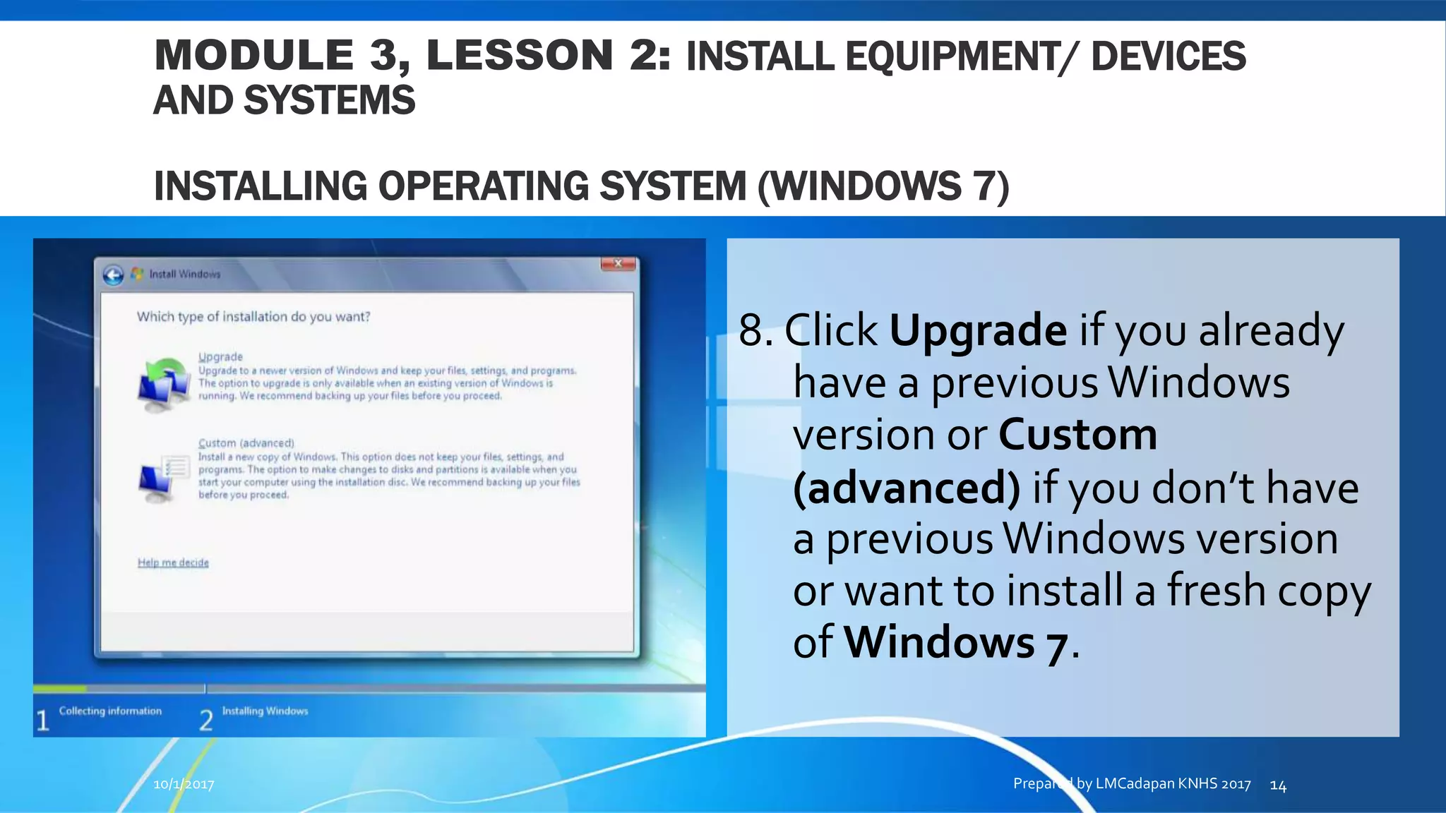 MODULE 3, LESSON 2: INSTALL EQUIPMENT/ DEVICES
AND SYSTEMS
INSTALLING OPERATING SYSTEM (WINDOWS 7)
8. Click Upgrade if you already
have a previousWindows
version or Custom
(advanced) if you don’t have
a previousWindows version
or want to install a fresh copy
of Windows 7.
10/1/2017 Prepared by LMCadapan KNHS 2017 14
 