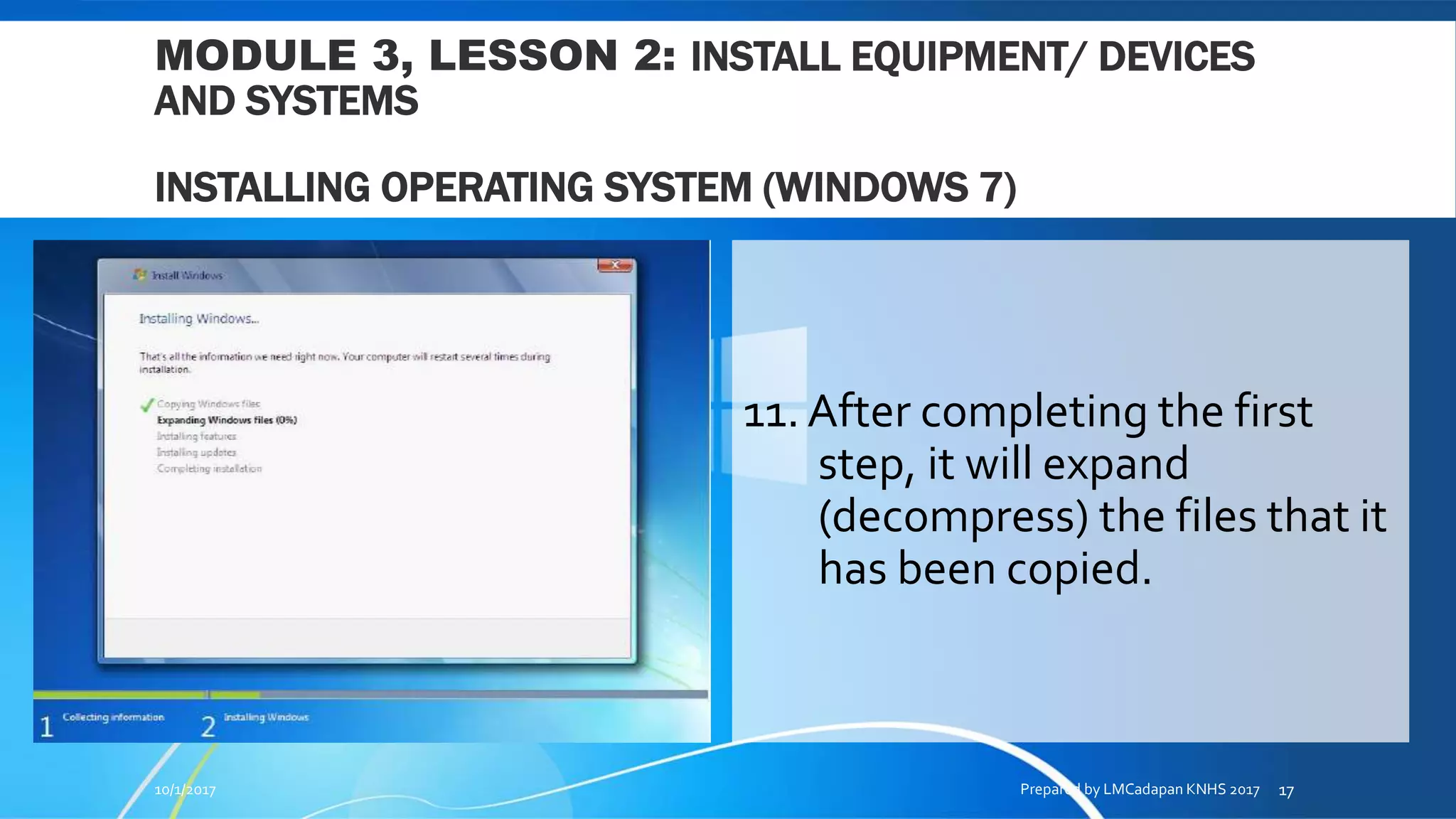 MODULE 3, LESSON 2: INSTALL EQUIPMENT/ DEVICES
AND SYSTEMS
INSTALLING OPERATING SYSTEM (WINDOWS 7)
11. After completing the first
step, it will expand
(decompress) the files that it
has been copied.
10/1/2017 Prepared by LMCadapan KNHS 2017 17
 
