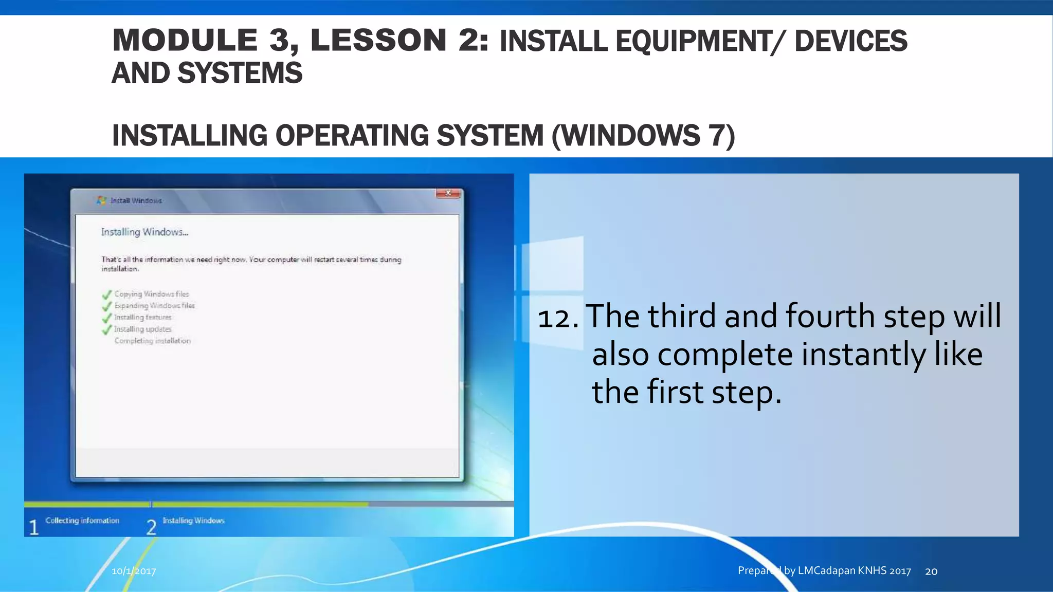 MODULE 3, LESSON 2: INSTALL EQUIPMENT/ DEVICES
AND SYSTEMS
INSTALLING OPERATING SYSTEM (WINDOWS 7)
12.The third and fourth step will
also complete instantly like
the first step.
10/1/2017 Prepared by LMCadapan KNHS 2017 20
 