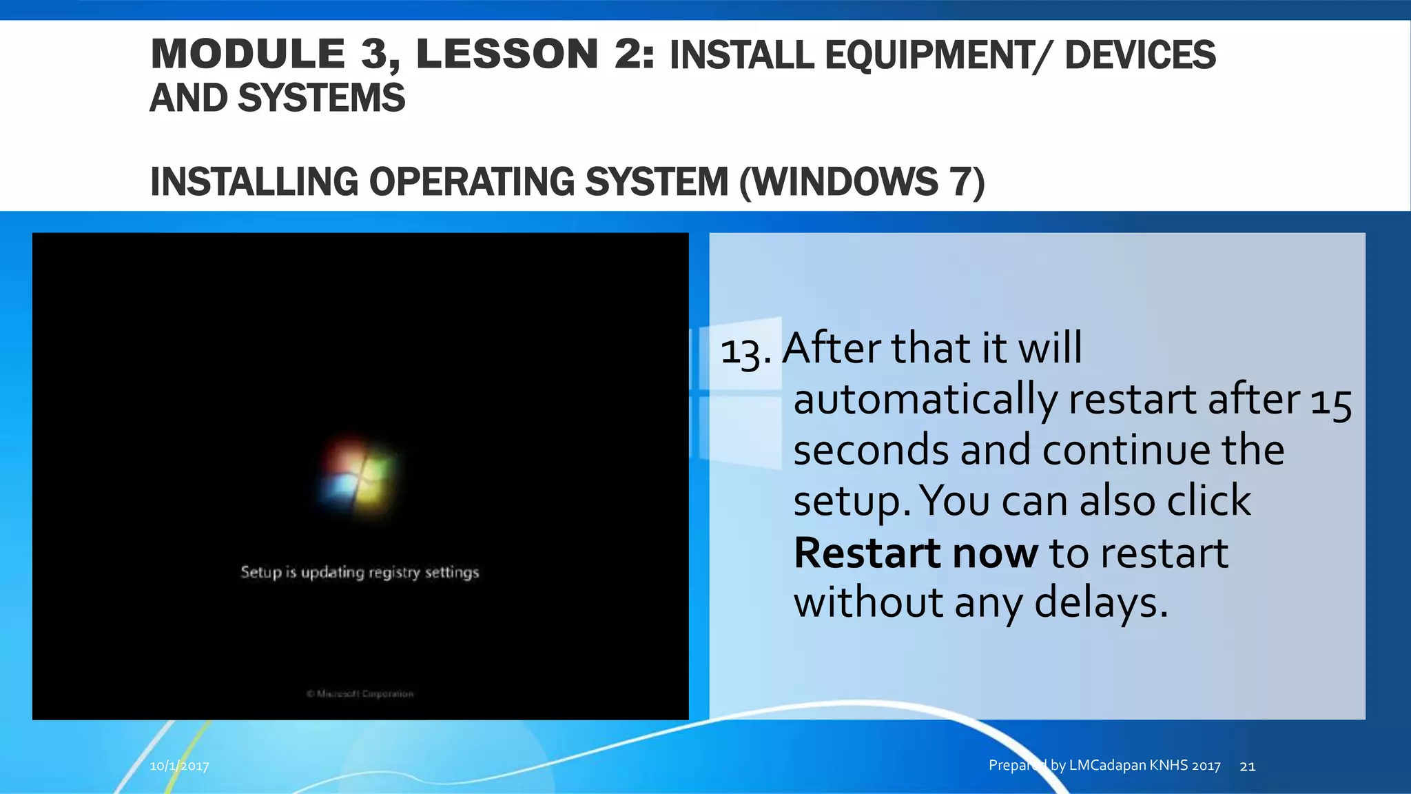 MODULE 3, LESSON 2: INSTALL EQUIPMENT/ DEVICES
AND SYSTEMS
INSTALLING OPERATING SYSTEM (WINDOWS 7)
13. After that it will
automatically restart after 15
seconds and continue the
setup.You can also click
Restart now to restart
without any delays.
10/1/2017 Prepared by LMCadapan KNHS 2017 21
 