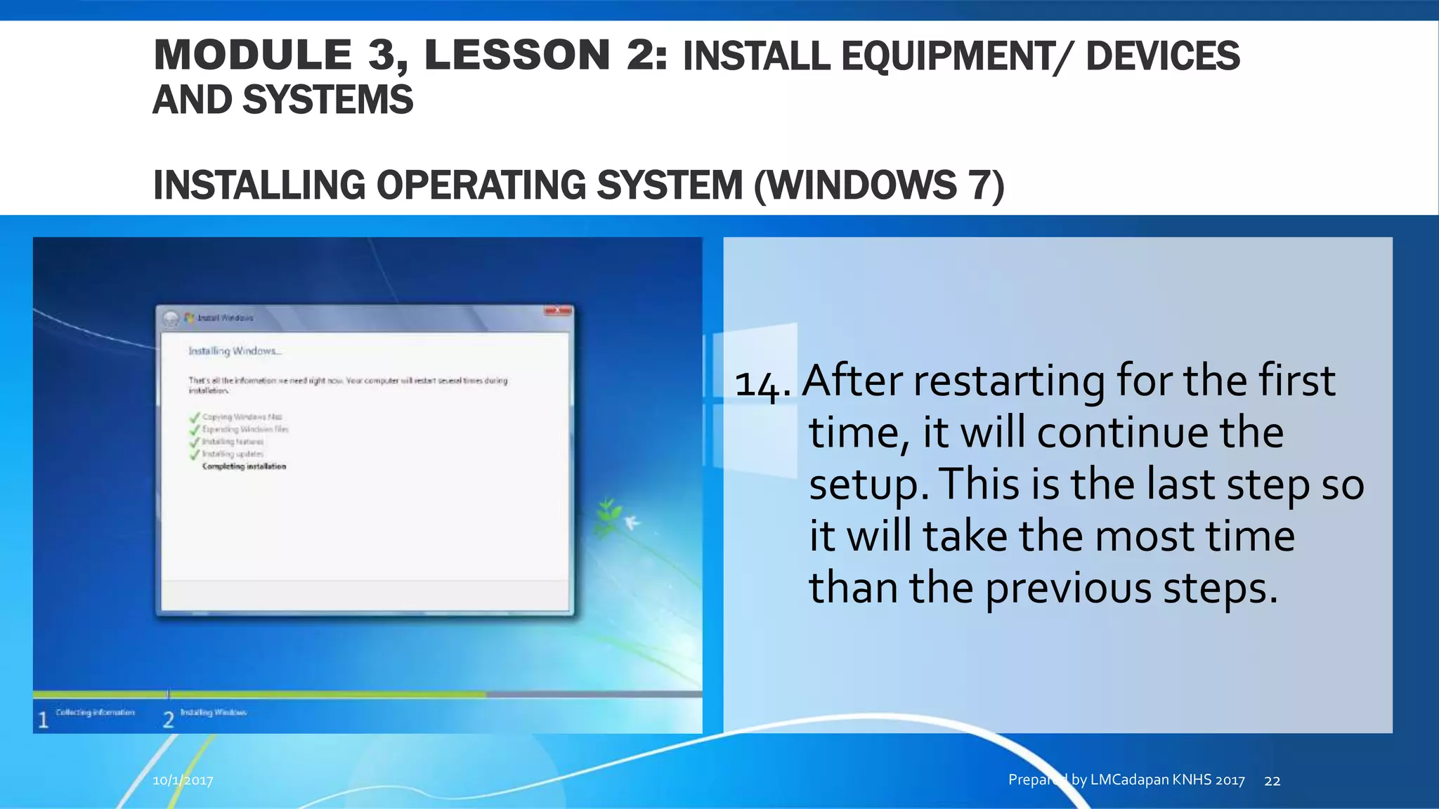 MODULE 3, LESSON 2: INSTALL EQUIPMENT/ DEVICES
AND SYSTEMS
INSTALLING OPERATING SYSTEM (WINDOWS 7)
14. After restarting for the first
time, it will continue the
setup.This is the last step so
it will take the most time
than the previous steps.
10/1/2017 Prepared by LMCadapan KNHS 2017 22
 