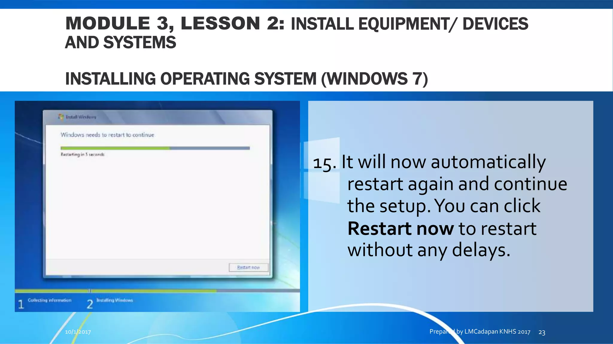 MODULE 3, LESSON 2: INSTALL EQUIPMENT/ DEVICES
AND SYSTEMS
INSTALLING OPERATING SYSTEM (WINDOWS 7)
15. It will now automatically
restart again and continue
the setup.You can click
Restart now to restart
without any delays.
10/1/2017 Prepared by LMCadapan KNHS 2017 23
 