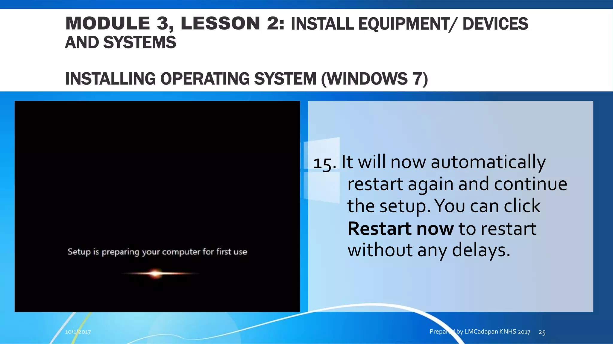 MODULE 3, LESSON 2: INSTALL EQUIPMENT/ DEVICES
AND SYSTEMS
INSTALLING OPERATING SYSTEM (WINDOWS 7)
15. It will now automatically
restart again and continue
the setup.You can click
Restart now to restart
without any delays.
10/1/2017 Prepared by LMCadapan KNHS 2017 25
 